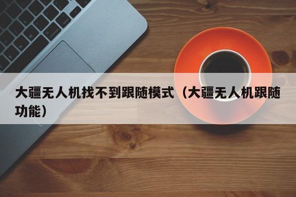 大疆无人机找不到跟随模式（大疆无人机跟随功能）