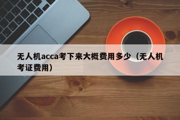 无人机acca考下来大概费用多少（无人机考证费用）