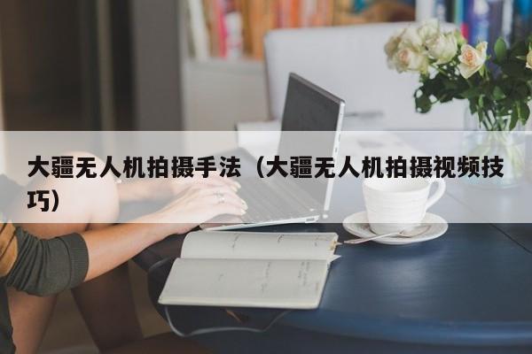 大疆无人机拍摄手法（大疆无人机拍摄视频技巧）