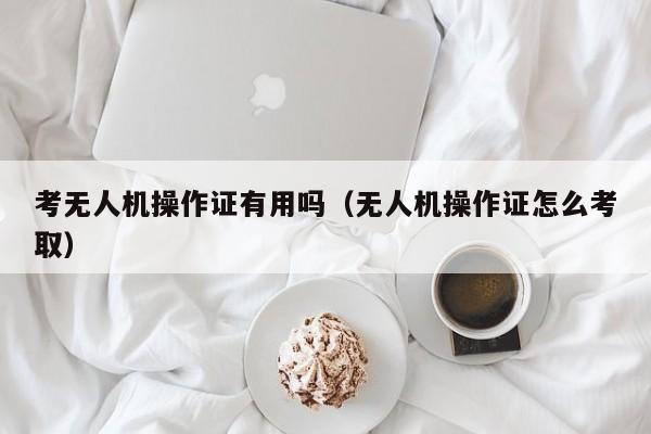 考无人机操作证有用吗（无人机操作证怎么考取）