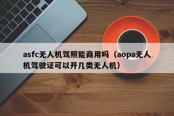 asfc无人机驾照能商用吗（aopa无人机驾驶证可以开几类无人机）