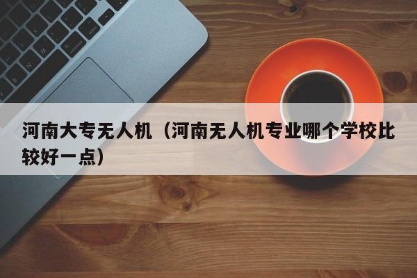 河南大专无人机（河南无人机专业哪个学校比较好一点）