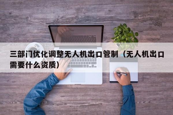 三部门优化调整无人机出口管制（无人机出口需要什么资质）