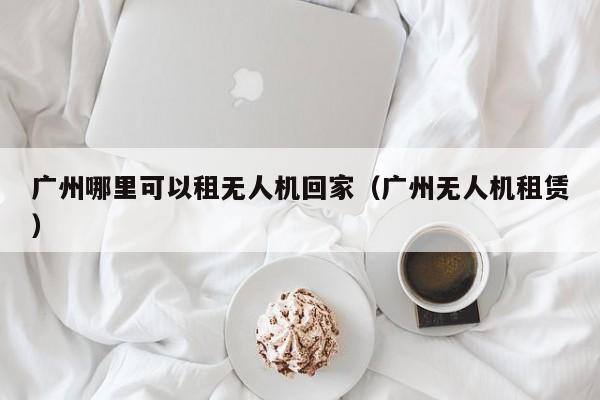 广州哪里可以租无人机回家（广州无人机租赁）