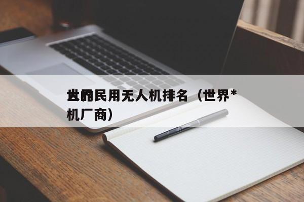 世界民用无人机排名（世界*
大的民用无人机厂商）