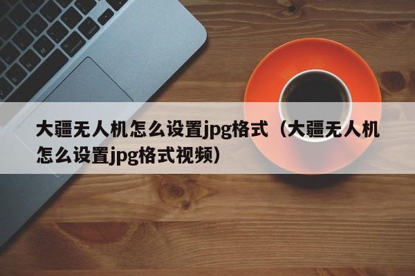 大疆无人机怎么设置jpg格式（大疆无人机怎么设置jpg格式视频）