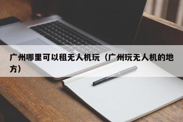 广州哪里可以租无人机玩（广州玩无人机的地方）