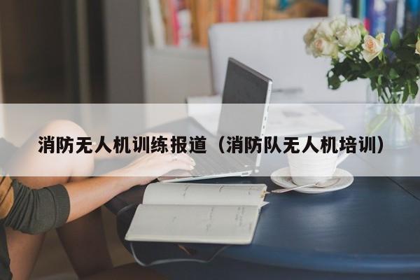 消防无人机训练报道（消防队无人机培训）