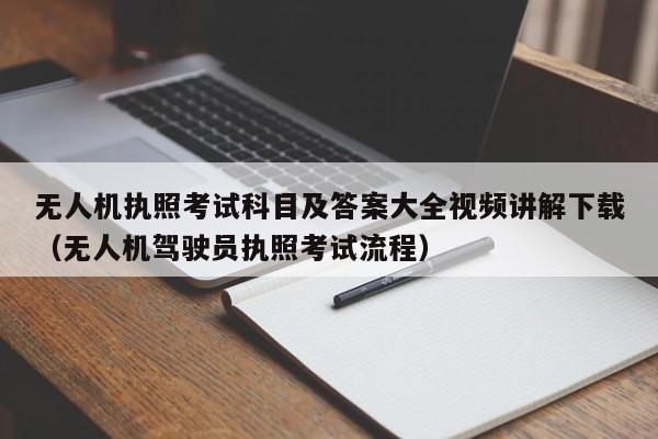 无人机执照考试科目及答案大全视频讲解下载（无人机驾驶员执照考试流程）