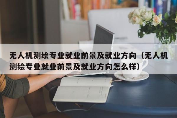 无人机测绘专业就业前景及就业方向（无人机测绘专业就业前景及就业方向怎么样）