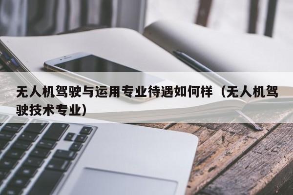 无人机驾驶与运用专业待遇如何样（无人机驾驶技术专业）