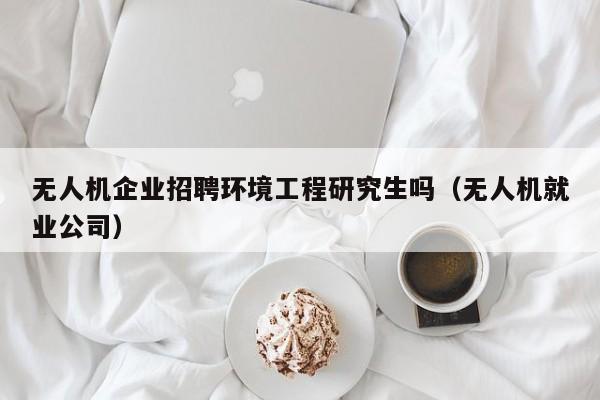 无人机企业招聘环境工程研究生吗（无人机就业公司）