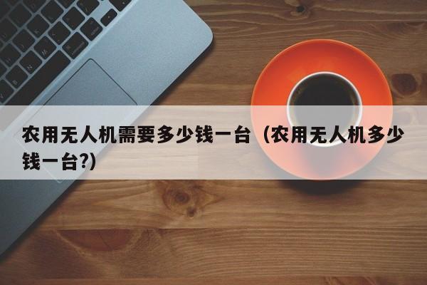 农用无人机需要多少钱一台（农用无人机多少钱一台?）