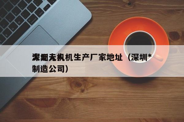 深圳无人机生产厂家地址（深圳*
大无人机制造公司）