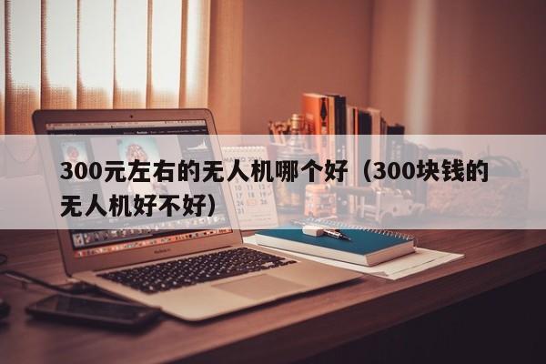 300元左右的无人机哪个好（300块钱的无人机好不好）