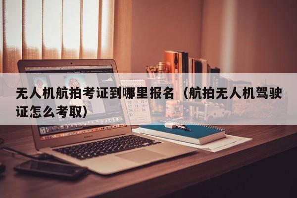 无人机航拍考证到哪里报名（航拍无人机驾驶证怎么考取）