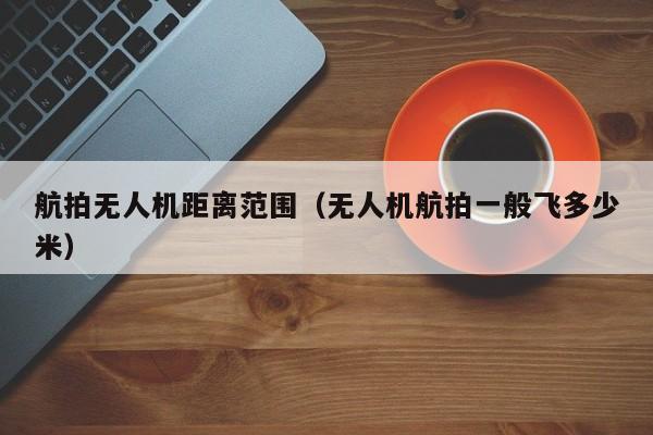 航拍无人机距离范围（无人机航拍一般飞多少米）