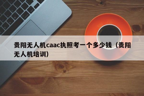 贵阳无人机caac执照考一个多少钱（贵阳无人机培训）