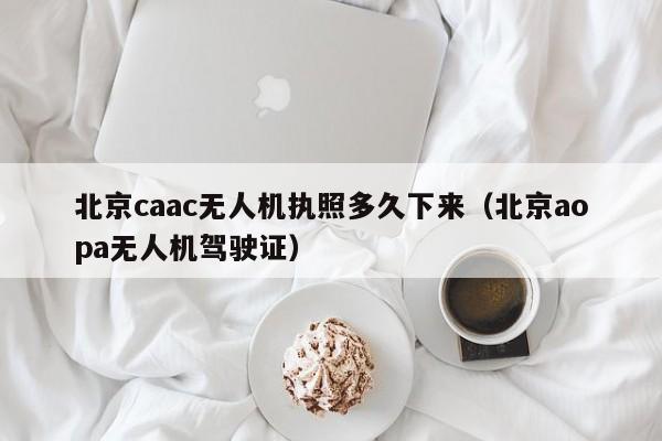 北京caac无人机执照多久下来（北京aopa无人机驾驶证）