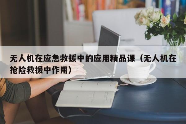 无人机在应急救援中的应用精品课（无人机在抢险救援中作用）