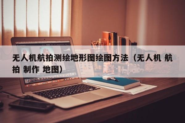 无人机航拍测绘地形图绘图方法（无人机 航拍 制作 地图）