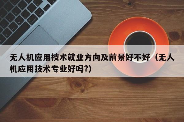 无人机应用技术就业方向及前景好不好（无人机应用技术专业好吗?）