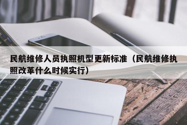 民航维修人员执照机型更新标准（民航维修执照改革什么时候实行）