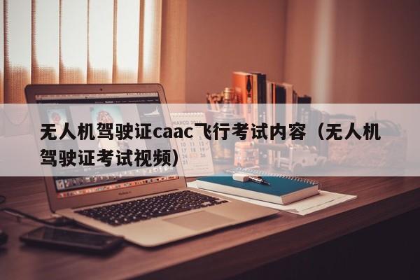 无人机驾驶证caac飞行考试内容（无人机驾驶证考试视频）