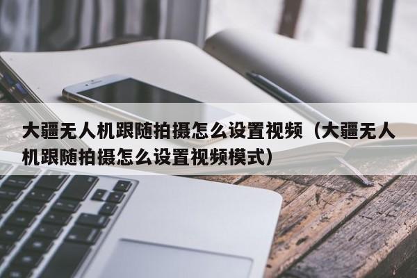 大疆无人机跟随拍摄怎么设置视频（大疆无人机跟随拍摄怎么设置视频模式）