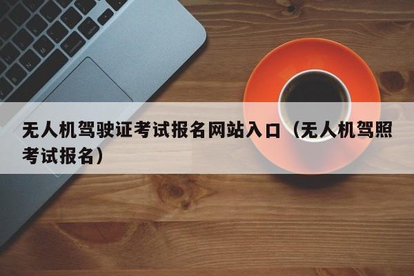 无人机驾驶证考试报名网站入口（无人机驾照考试报名）