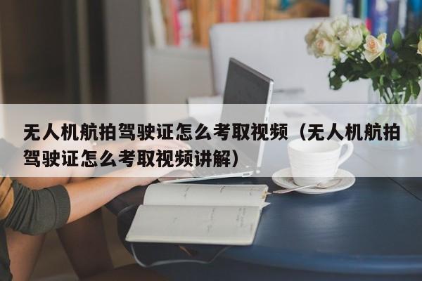 无人机航拍驾驶证怎么考取视频（无人机航拍驾驶证怎么考取视频讲解）