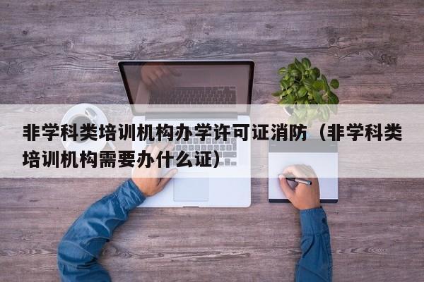 非学科类培训机构办学许可证消防（非学科类培训机构需要办什么证）