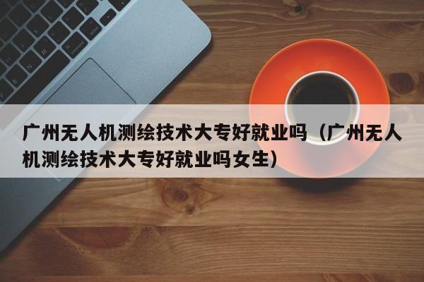 广州无人机测绘技术大专好就业吗（广州无人机测绘技术大专好就业吗女生）