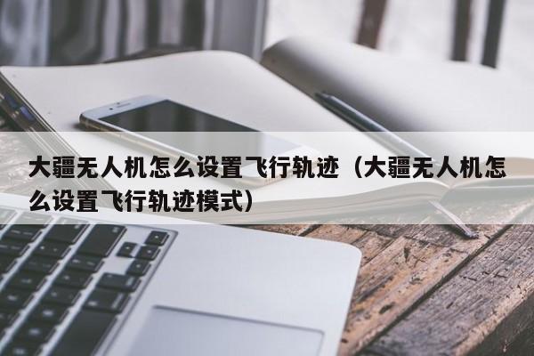 大疆无人机怎么设置飞行轨迹（大疆无人机怎么设置飞行轨迹模式）