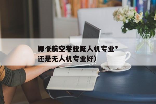 哪个航空学校无人机专业*
好（航空专业好还是无人机专业好）