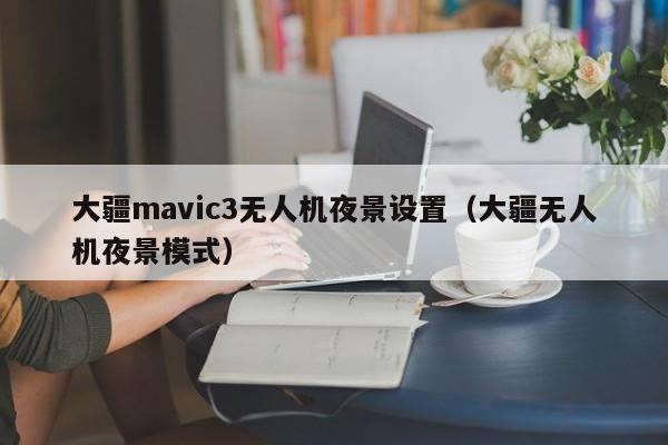 大疆mavic3无人机夜景设置（大疆无人机夜景模式）