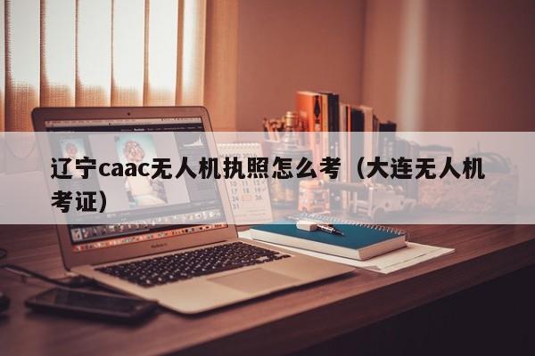 辽宁caac无人机执照怎么考（大连无人机考证）