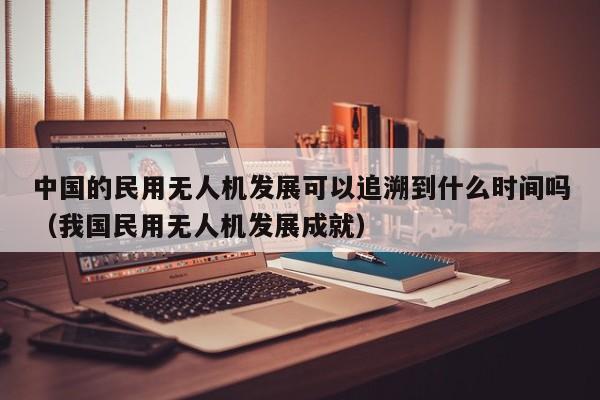 中国的民用无人机发展可以追溯到什么时间吗（我国民用无人机发展成就）