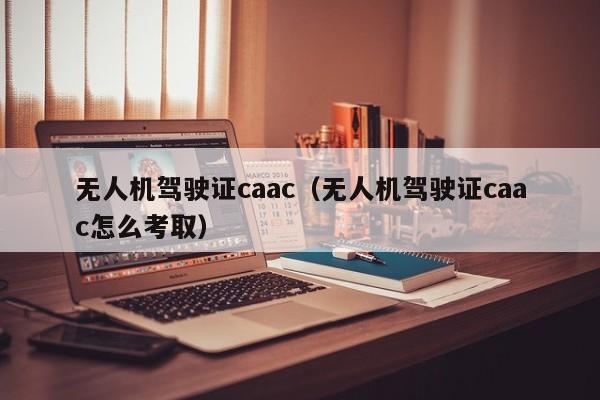 无人机驾驶证caac（无人机驾驶证caac怎么考取）