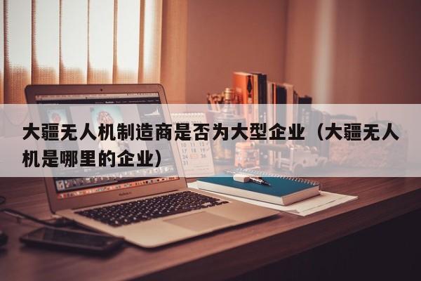 大疆无人机制造商是否为大型企业（大疆无人机是哪里的企业）