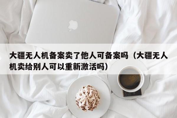 大疆无人机备案卖了他人可备案吗（大疆无人机卖给别人可以重新激活吗）