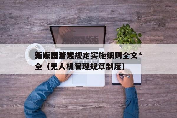 无人机管理规定实施细则全文*
新版图片大全（无人机管理规章制度）