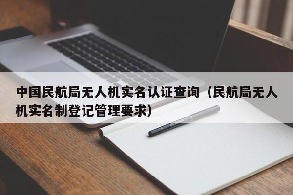 中国民航局无人机实名认证查询（民航局无人机实名制登记管理要求）