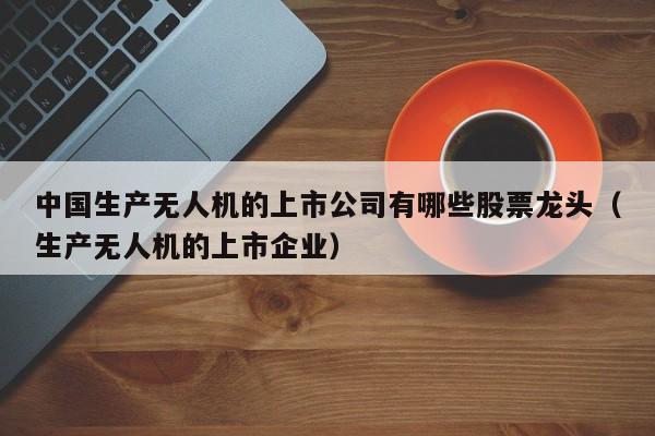 中国生产无人机的上市公司有哪些股票龙头（生产无人机的上市企业）