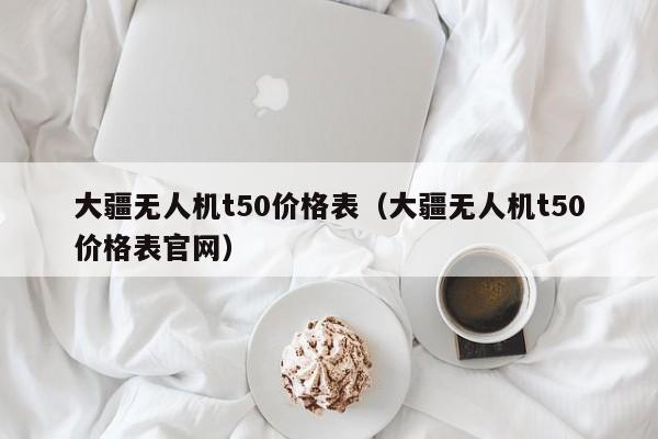 大疆无人机t50价格表（大疆无人机t50价格表官网）