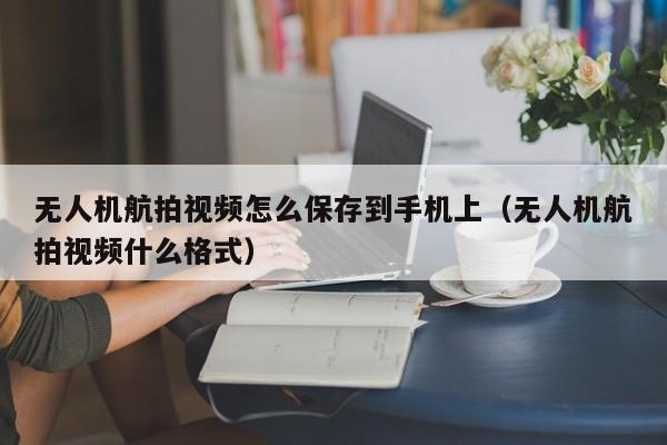 无人机航拍视频怎么保存到手机上（无人机航拍视频什么格式）