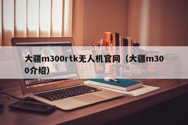 大疆m300rtk无人机官网（大疆m300介绍）