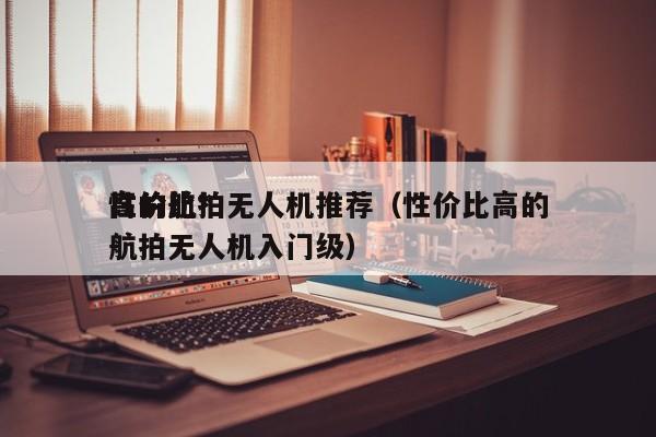 性价比*
高的航拍无人机推荐（性价比高的航拍无人机入门级）