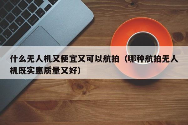 什么无人机又便宜又可以航拍（哪种航拍无人机既实惠质量又好）