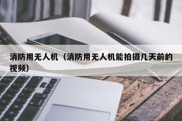 消防用无人机（消防用无人机能拍摄几天前的视频）